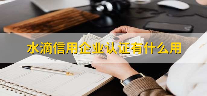 水滴信用企业认证有什么用，提升公司的信用度等