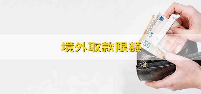 境外取款限额 境外取款的限额是多少 境外取款限额 境外取款的限额是多少